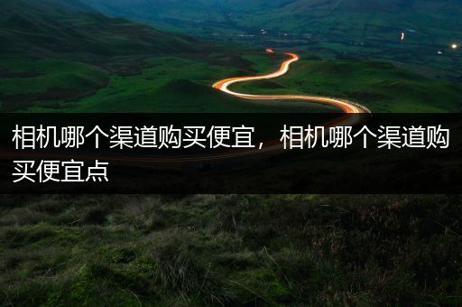 相机哪个渠道购买便宜，相机哪个渠道购买便宜点