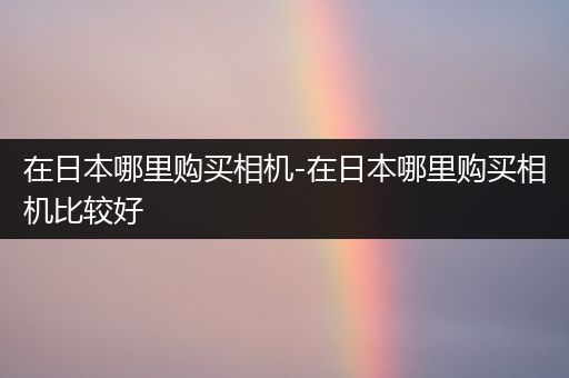 在日本哪里购买相机-在日本哪里购买相机比较好