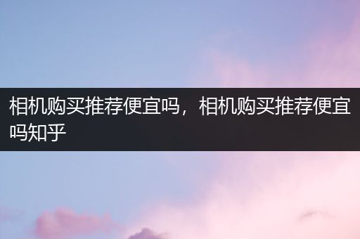 相机购买推荐便宜吗，相机购买推荐便宜吗知乎