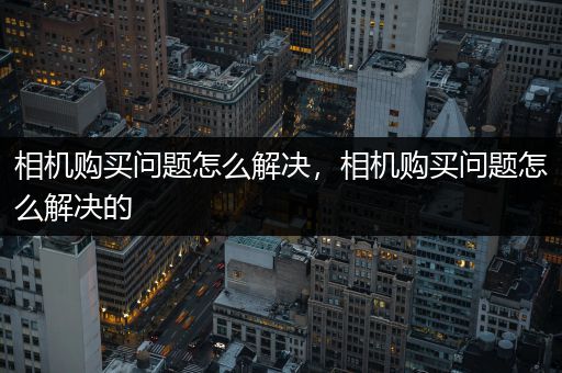 相机购买问题怎么解决，相机购买问题怎么解决的