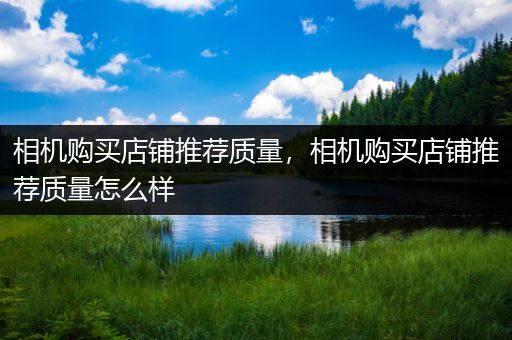 相机购买店铺推荐质量，相机购买店铺推荐质量怎么样