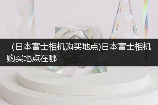 （日本富士相机购买地点)日本富士相机购买地点在哪