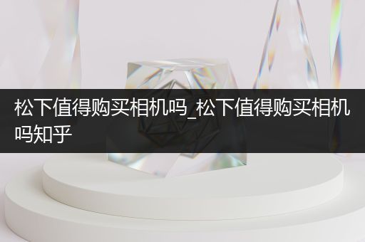 松下值得购买相机吗_松下值得购买相机吗知乎