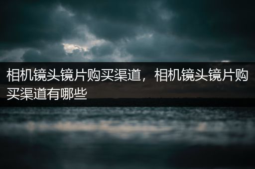 相机镜头镜片购买渠道，相机镜头镜片购买渠道有哪些