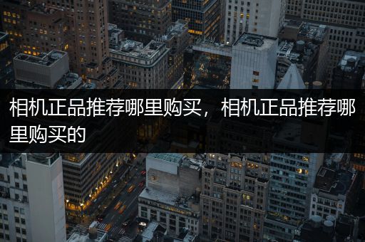 相机正品推荐哪里购买，相机正品推荐哪里购买的