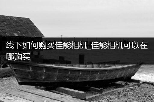 线下如何购买佳能相机_佳能相机可以在哪购买