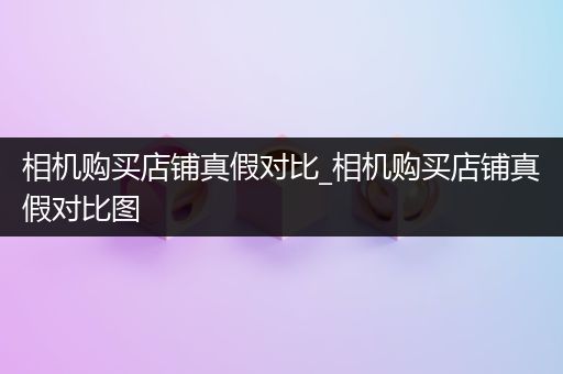 相机购买店铺真假对比_相机购买店铺真假对比图