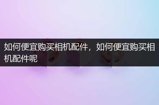 如何便宜购买相机配件，如何便宜购买相机配件呢