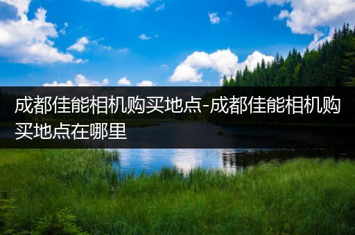 成都佳能相机购买地点-成都佳能相机购买地点在哪里