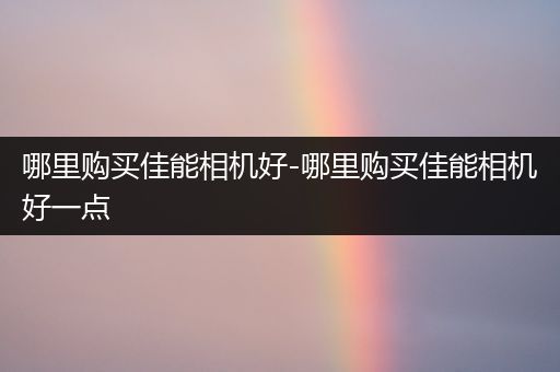 哪里购买佳能相机好-哪里购买佳能相机好一点