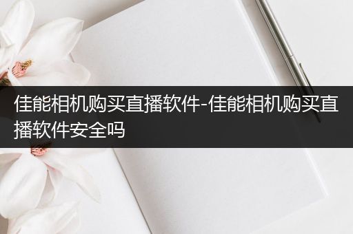 佳能相机购买直播软件-佳能相机购买直播软件安全吗